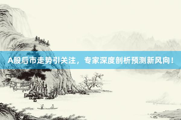 A股后市走势引关注，专家深度剖析预测新风向！