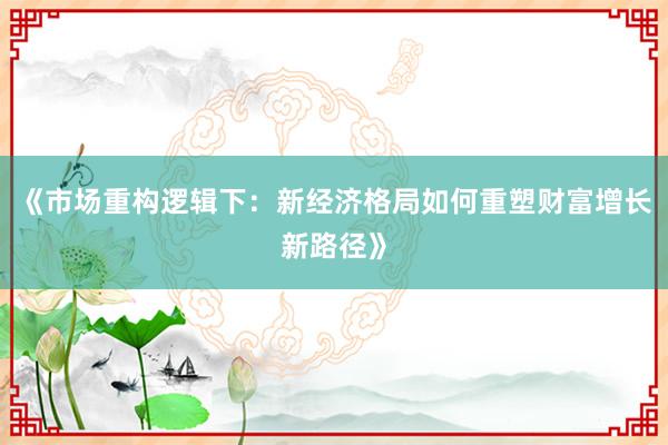 《市场重构逻辑下：新经济格局如何重塑财富增长新路径》