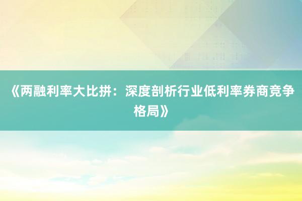 《两融利率大比拼：深度剖析行业低利率券商竞争格局》