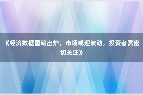 《经济数据重磅出炉，市场或迎波动，投资者需密切关注》