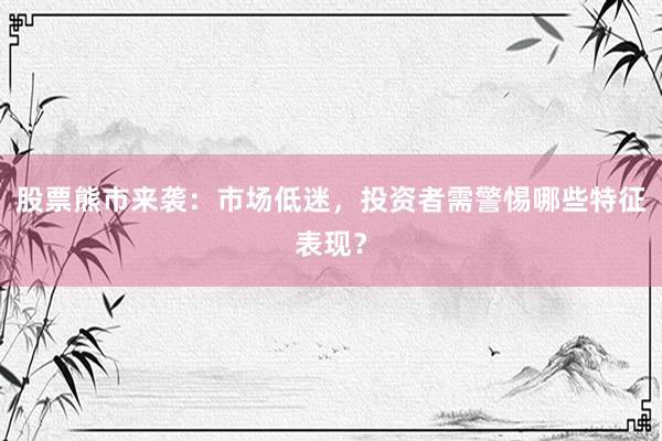 股票熊市来袭：市场低迷，投资者需警惕哪些特征表现？