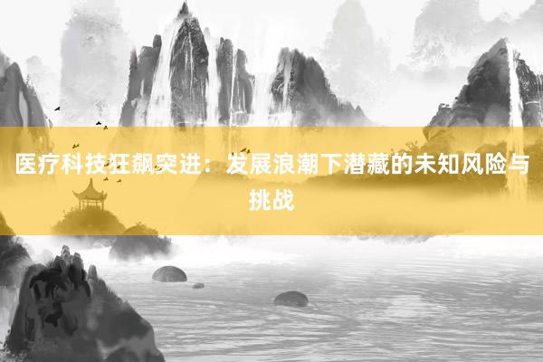 医疗科技狂飙突进：发展浪潮下潜藏的未知风险与挑战