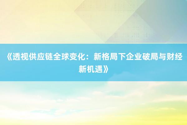 《透视供应链全球变化：新格局下企业破局与财经新机遇》