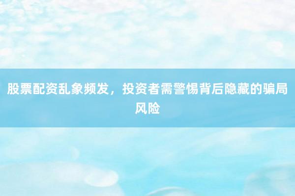 股票配资乱象频发，投资者需警惕背后隐藏的骗局风险
