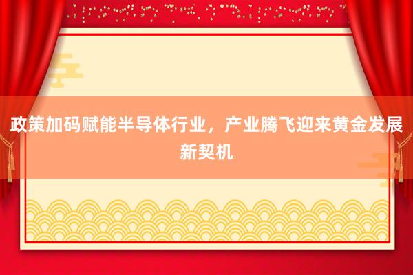 政策加码赋能半导体行业，产业腾飞迎来黄金发展新契机