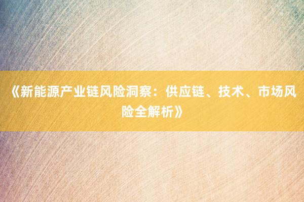 《新能源产业链风险洞察：供应链、技术、市场风险全解析》