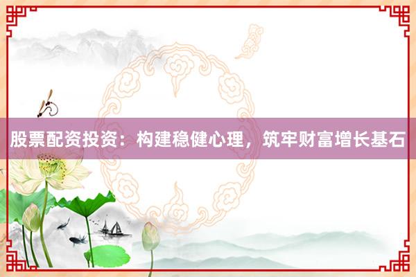 股票配资投资：构建稳健心理，筑牢财富增长基石