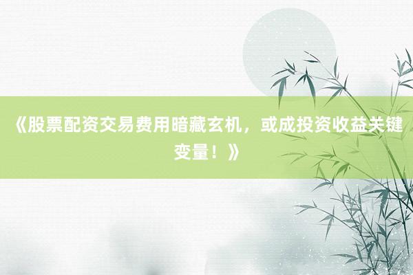 《股票配资交易费用暗藏玄机，或成投资收益关键变量！》
