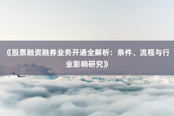 《股票融资融券业务开通全解析：条件、流程与行业影响研究》
