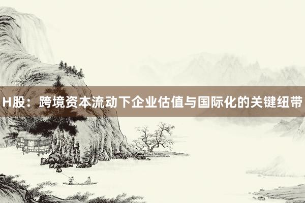 H股：跨境资本流动下企业估值与国际化的关键纽带