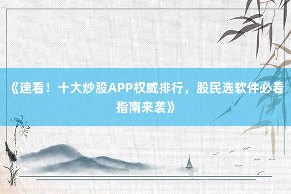 《速看！十大炒股APP权威排行，股民选软件必看指南来袭》