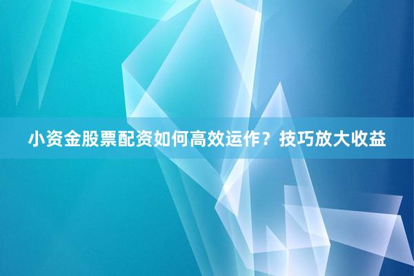 小资金股票配资如何高效运作？技巧放大收益