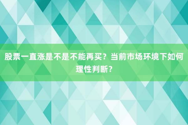 股票一直涨是不是不能再买？当前市场环境下如何理性判断？