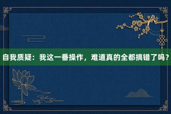 自我质疑：我这一番操作，难道真的全都搞错了吗？