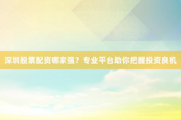 深圳股票配资哪家强？专业平台助你把握投资良机
