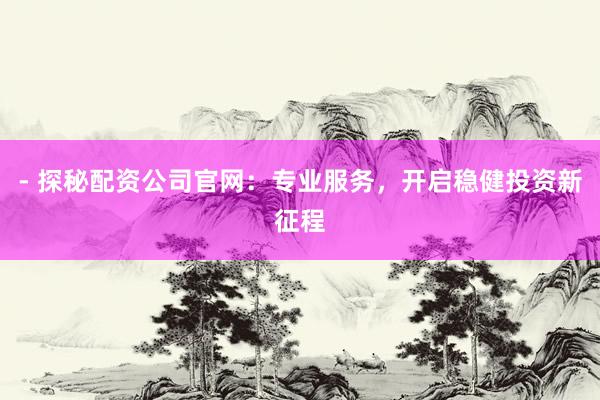 - 探秘配资公司官网：专业服务，开启稳健投资新征程