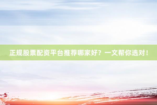 正规股票配资平台推荐哪家好？一文帮你选对！