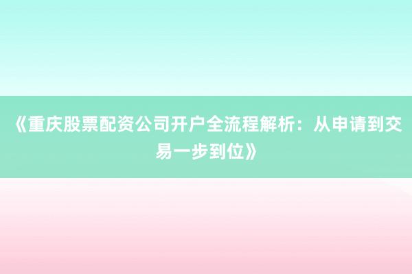 《重庆股票配资公司开户全流程解析：从申请到交易一步到位》