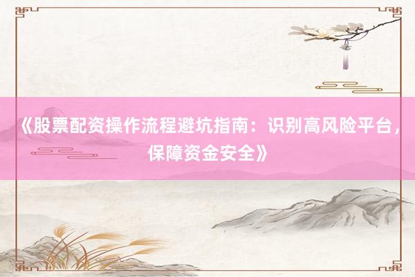 《股票配资操作流程避坑指南：识别高风险平台，保障资金安全》