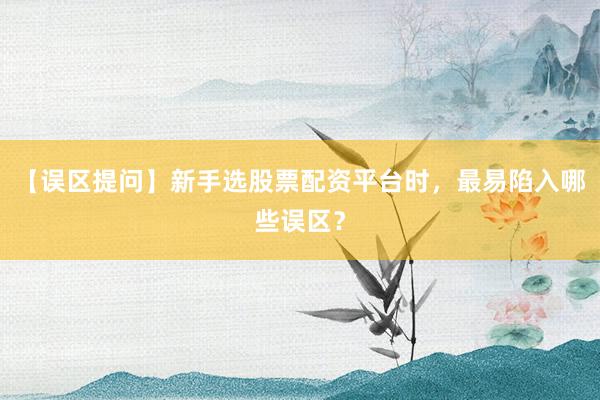 【误区提问】新手选股票配资平台时，最易陷入哪些误区？