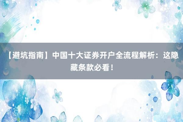 【避坑指南】中国十大证券开户全流程解析：这隐藏条款必看！