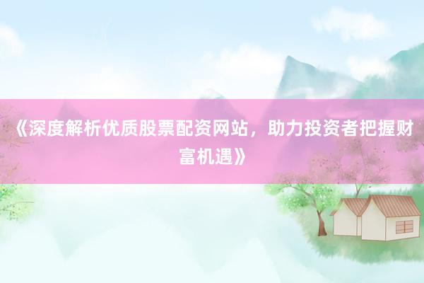 《深度解析优质股票配资网站，助力投资者把握财富机遇》