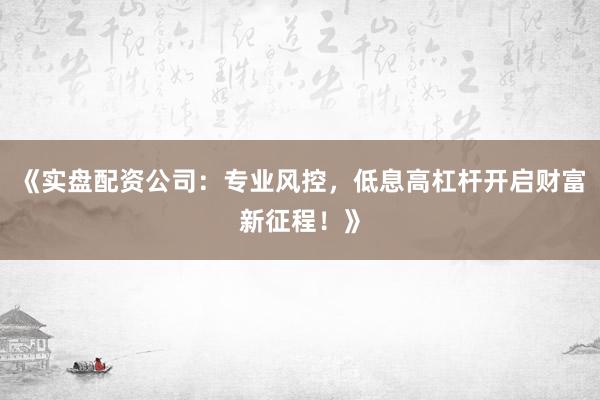 《实盘配资公司：专业风控，低息高杠杆开启财富新征程！》