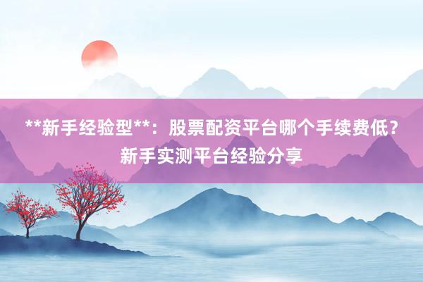 **新手经验型**：股票配资平台哪个手续费低？新手实测平台经验分享