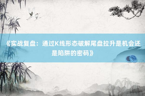 《实战复盘：通过K线形态破解尾盘拉升是机会还是陷阱的密码》