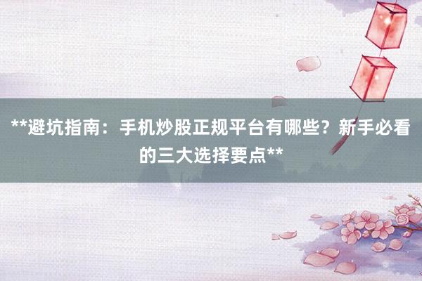 **避坑指南：手机炒股正规平台有哪些？新手必看的三大选择要点**