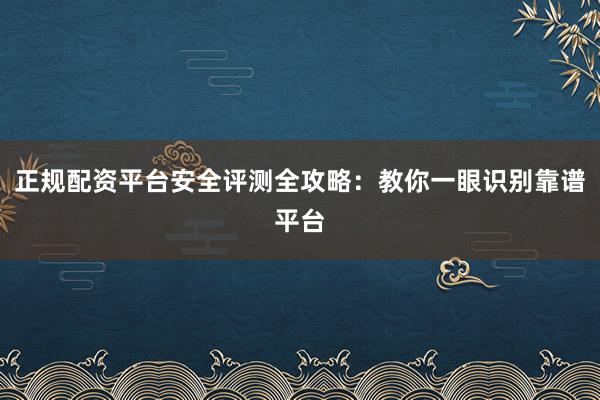 正规配资平台安全评测全攻略：教你一眼识别靠谱平台