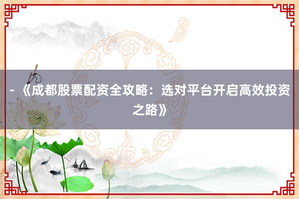 - 《成都股票配资全攻略：选对平台开启高效投资之路》