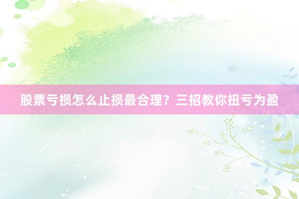 股票亏损怎么止损最合理？三招教你扭亏为盈