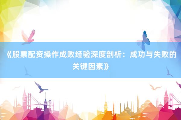 《股票配资操作成败经验深度剖析：成功与失败的关键因素》
