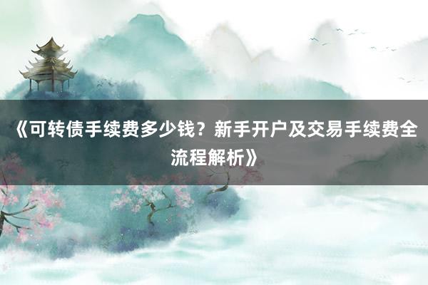 《可转债手续费多少钱？新手开户及交易手续费全流程解析》