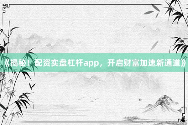 《揭秘！配资实盘杠杆app，开启财富加速新通道》