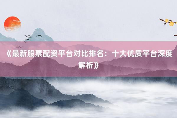 《最新股票配资平台对比排名：十大优质平台深度解析》