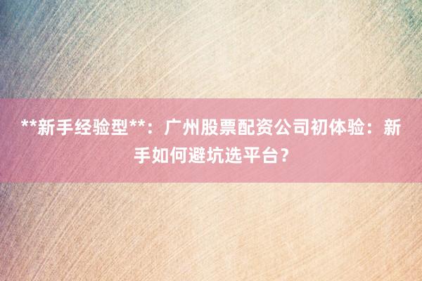 **新手经验型**：广州股票配资公司初体验：新手如何避坑选平台？