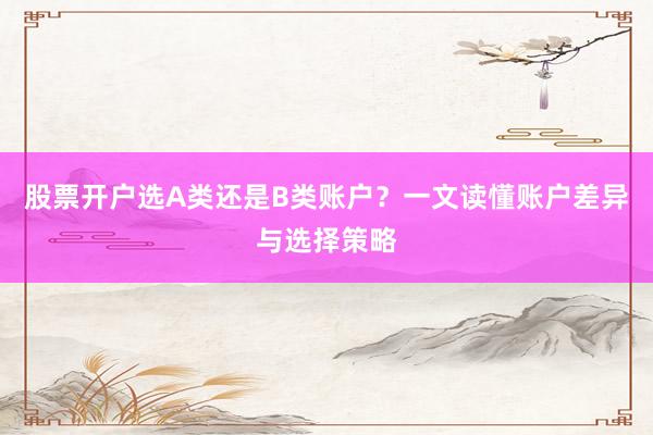 股票开户选A类还是B类账户？一文读懂账户差异与选择策略