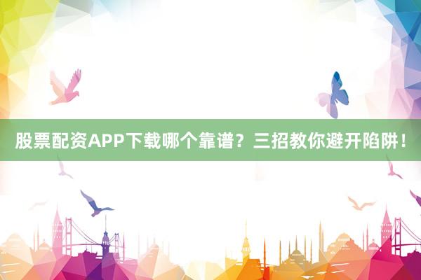 股票配资APP下载哪个靠谱？三招教你避开陷阱！