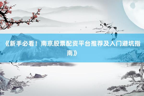 《新手必看！南京股票配资平台推荐及入门避坑指南》
