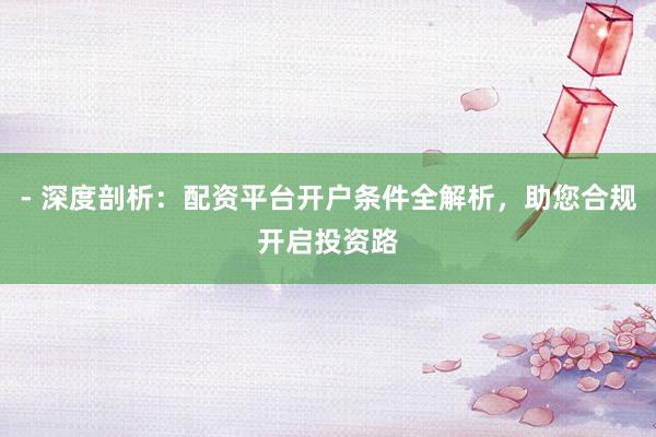 - 深度剖析：配资平台开户条件全解析，助您合规开启投资路