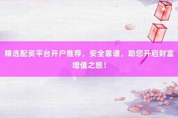精选配资平台开户推荐，安全靠谱，助您开启财富增值之旅！