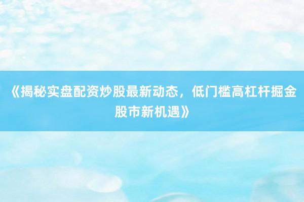 《揭秘实盘配资炒股最新动态，低门槛高杠杆掘金股市新机遇》