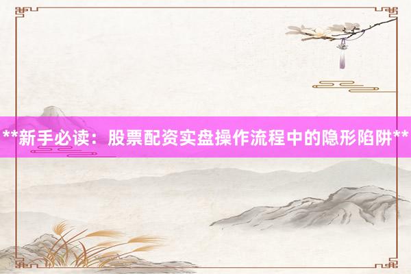 **新手必读：股票配资实盘操作流程中的隐形陷阱**