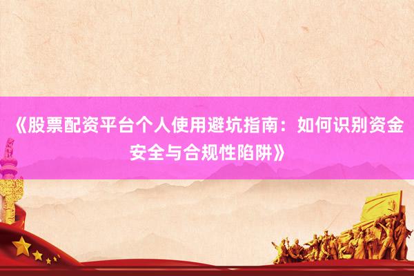 《股票配资平台个人使用避坑指南：如何识别资金安全与合规性陷阱》