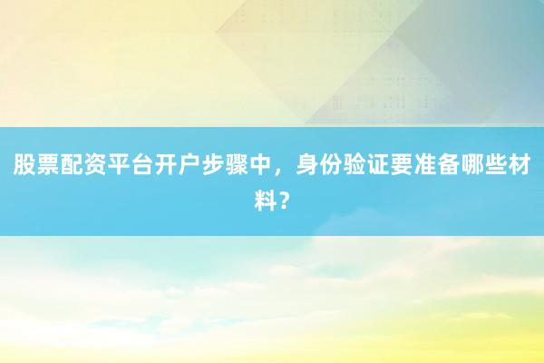股票配资平台开户步骤中，身份验证要准备哪些材料？