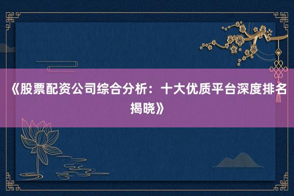 《股票配资公司综合分析：十大优质平台深度排名揭晓》