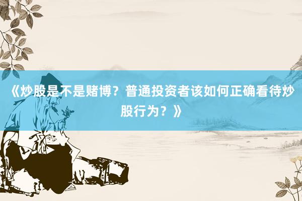 《炒股是不是赌博？普通投资者该如何正确看待炒股行为？》