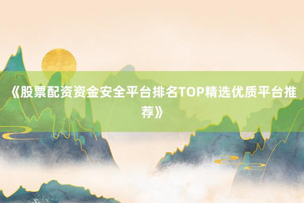 《股票配资资金安全平台排名TOP精选优质平台推荐》